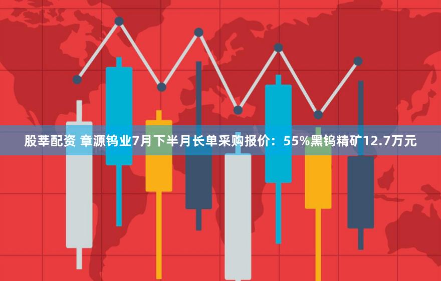 股莘配资 章源钨业7月下半月长单采购报价：55%黑钨精矿12.7万元