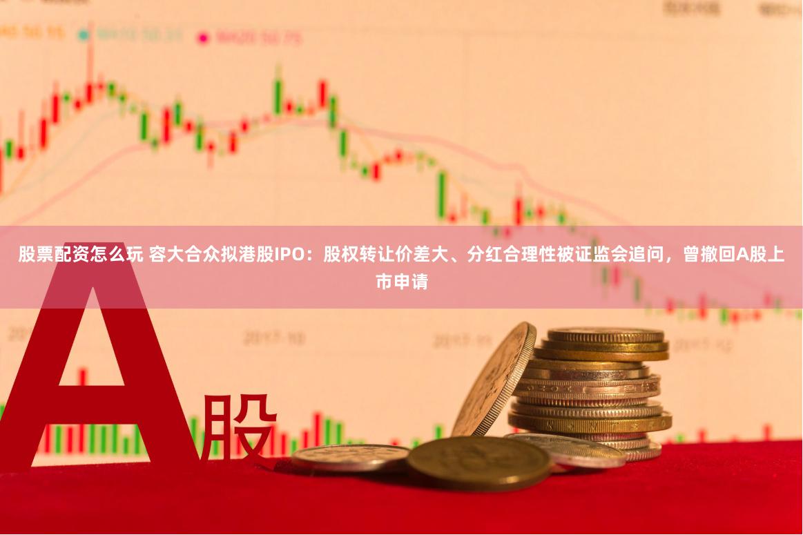 股票配资怎么玩 容大合众拟港股IPO：股权转让价差大、分红合理性被证监会追问，曾撤回A股上市申请