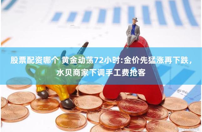 股票配资哪个 黄金动荡72小时:金价先猛涨再下跌，水贝商家下调手工费抢客