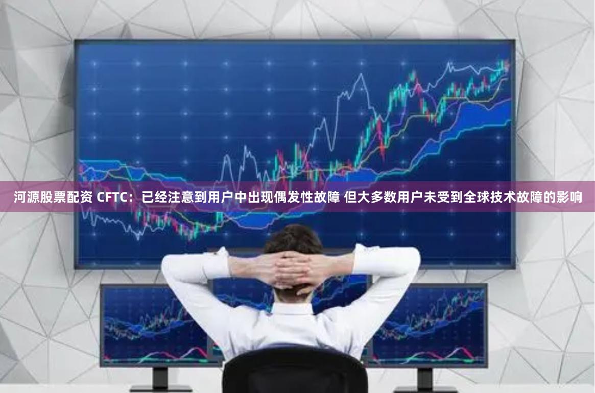 河源股票配资 CFTC：已经注意到用户中出现偶发性故障 但大多数用户未受到全球技术故障的影响