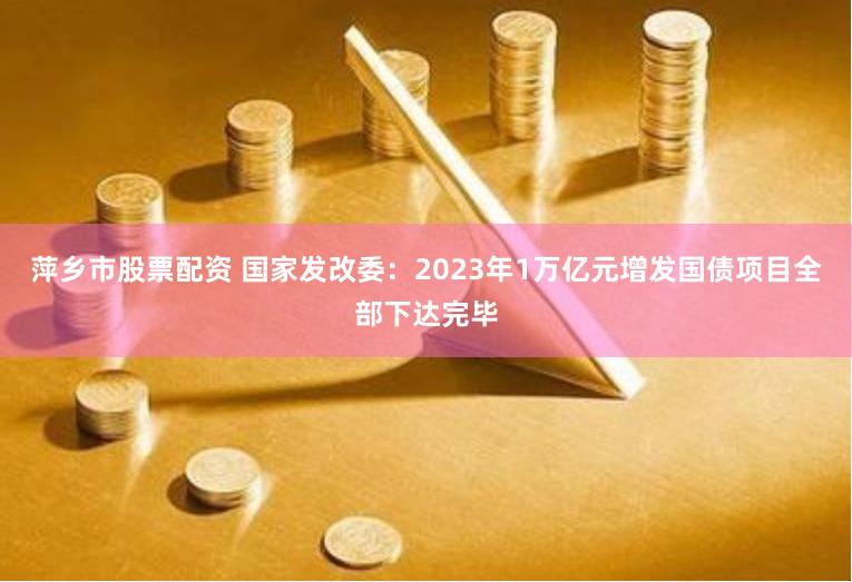 萍乡市股票配资 国家发改委：2023年1万亿元增发国债项目全部下达完毕