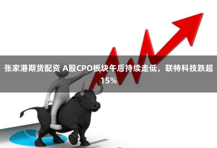 张家港期货配资 A股CPO板块午后持续走低，联特科技跌超15%