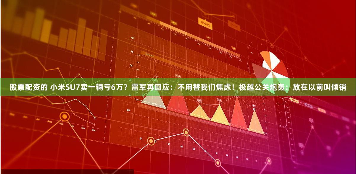 股票配资的 小米SU7卖一辆亏6万？雷军再回应：不用替我们焦虑！极越公关炮轰：放在以前叫倾销