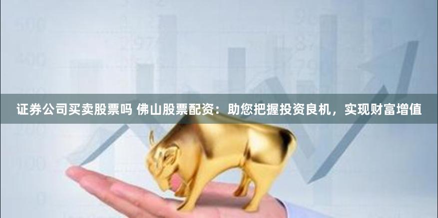证券公司买卖股票吗 佛山股票配资：助您把握投资良机，实现财富增值