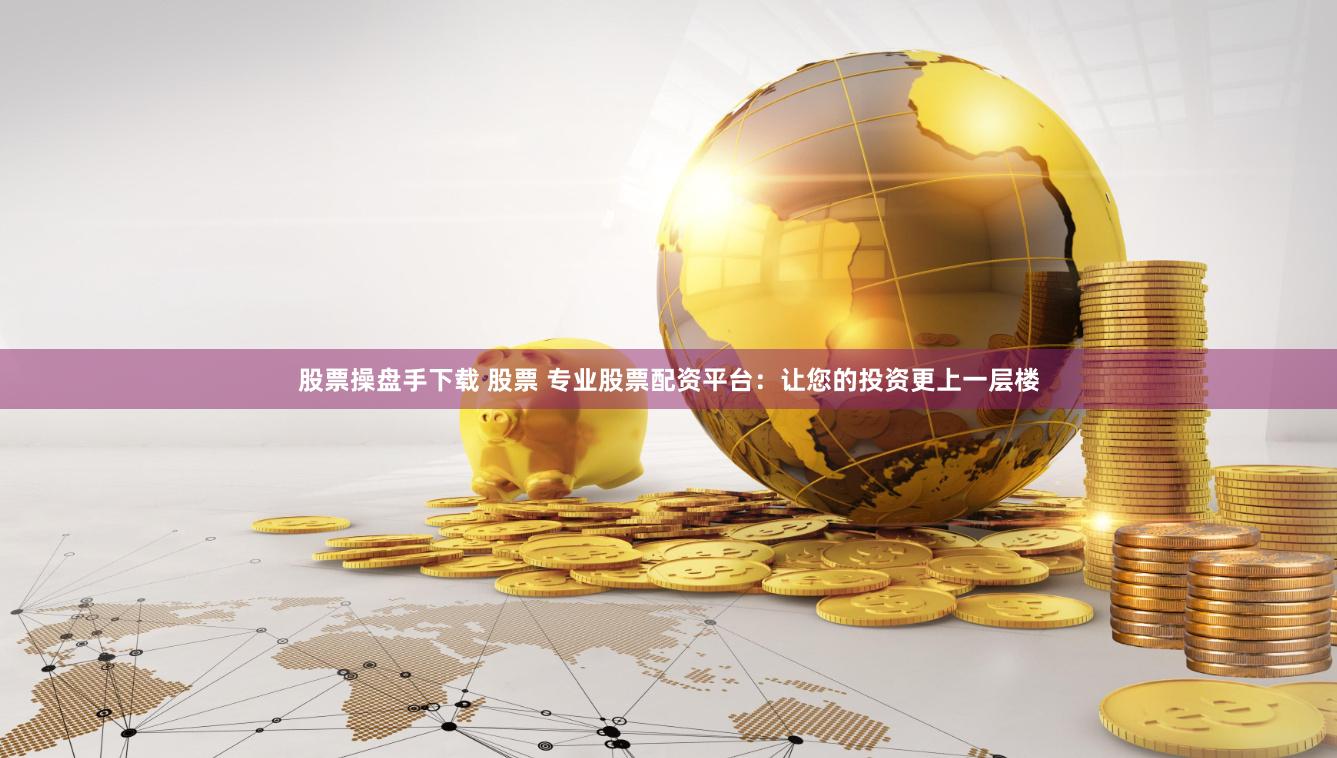 股票操盘手下载 股票 专业股票配资平台：让您的投资更上一层楼