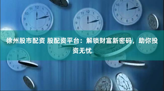 徐州股市配资 股配资平台：解锁财富新密码，助你投资无忧
