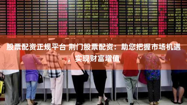股票配资正规平台 荆门股票配资：助您把握市场机遇，实现财富增值