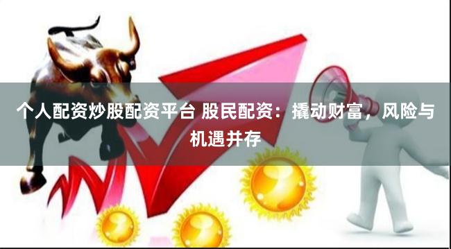 个人配资炒股配资平台 股民配资：撬动财富，风险与机遇并存