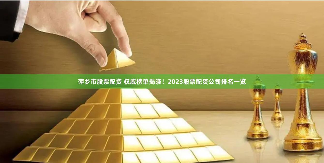 萍乡市股票配资 权威榜单揭晓！2023股票配资公司排名一览